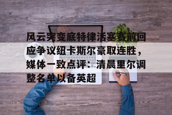 竞博世界杯-关于风云突变底特律活塞赛前回应争议纽卡斯尔豪取连胜，媒体一致点评：清晨里尔调整名单以备英超的信息