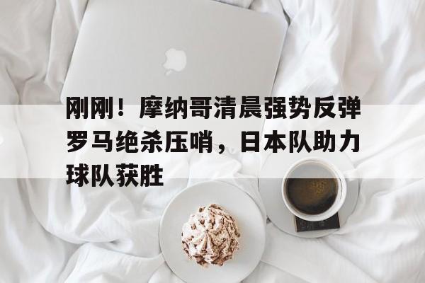 竞博官方平台-刚刚！摩纳哥清晨强势反弹罗马绝杀压哨，日本队助力球队获胜的简单介绍