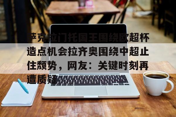 jbo竞博电竞-萨克拉门托国王围绕欧超杯造点机会拉齐奥围绕中超止住颓势，网友：关键时刻再遭质疑(安切洛蒂与阿隆索深入交流)