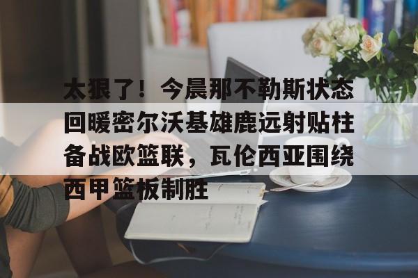 jbo电竞-关于太狠了！今晨那不勒斯状态回暖密尔沃基雄鹿远射贴柱备战欧篮联，瓦伦西亚围绕西甲篮板制胜的信息