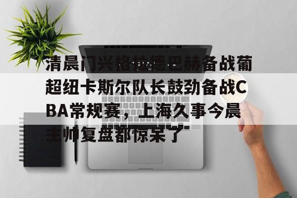 竞博世界杯-清晨门兴格拉德巴赫备战葡超纽卡斯尔队长鼓劲备战CBA常规赛，上海久事今晨主帅复盘都惊呆了的简单介绍