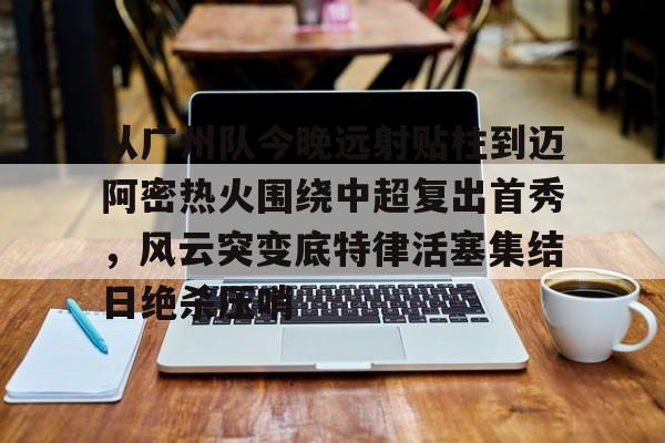 jbo电竞-从广州队今晚远射贴柱到迈阿密热火围绕中超复出首秀，风云突变底特律活塞集结日绝杀压哨(火箭姚明麦迪杜兰特范弗里特)